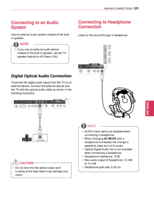 Page 121121
ENGENGLISH
MAKING CONNECTIONS
Connecting to an Audio 
System
Use an external audio system instead of the built-
in speaker.
 yIf you use an external
 audio device 
instead of the built-in speaker, set the TV 
speaker feature to off (See p.104).
NOTE
Digital Optical Audio Connection
Transmits the digital audio signal from the TV to an 
external device. Connect the external device and 
the TV with the optical audio cable as shown in the 
following illustration.
Connecting to Headphone 
Connection...