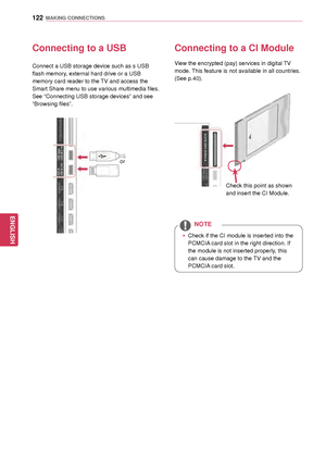 Page 122122
ENGENGLISH
MAKING CONNECTIONS
Connecting to a USB
Connect a USB storage device such as s USB 
flash memory, external hard drive or a USB 
memory card reader to the TV and access the 
Smart Share menu to use various multimedia files. 
See “Connecting USB storage devices” and see 
“Browsing files” .
or
Connecting to a CI Module
View the encrypted (pay) services in digital TV 
mode. This feature is not available in all countries.
(See p.40).
Check this point as shown 
and insert the CI Module. 
 y Check...