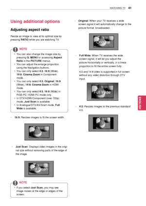 Page 4141
ENGENGLISH
WATCHING TV
Using additional options
Adjusting aspect ratio
Resize an image to view at its optimal size by 
pressing RATIO while you are w atching TV.
 yYou can also change the image size by 
pressing  Q. MENU or accessing Aspect 
Ratio in the PICTURE menus.
 y You can adjust t he enlarge proportion 
using the Navigation buttons .
 yYou can only select  4:3, 16:9 (Wide), 
14:9, Cinema Zoom in Component 
mode.
 y You can only select  4:3, Original, 16:9 
(Wide), 14:9, Cinema Zoom in HDMI...