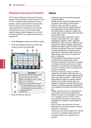 Page 5252
ENGENGLISH
ENTERTAINMENT
Premium Account Function
LG’s Premium technology allows you to access a 
variety of online services or content directly on your 
TV. Your TV offers instant streaming of movies, 
weather, videos, and photo album services with a 
Premium account and an  Internet connection. 
Enjoy entertainment including not only entertain -
ment content, but also up-to-the minute news, 
weather updates, photo  management, and more 
by simply using the TV’s remote control without a 
separate...