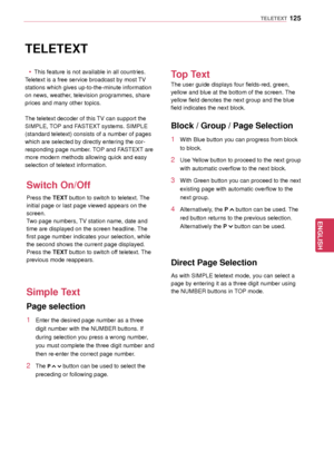 Page 125125
ENGENGLISH
TELETEXT
TELETEXT
 yThis feature is not available in all countries.
Teletext is a free service broadcast by most TV 
stations which gives up-to-the-minute information 
on news, weather, television programmes, share 
prices and many other topics.
The teletext decoder of this TV can support the 
SIMPLE, TOP and FASTEXT systems. SIMPLE 
(standard teletext) consists of a number of pages 
which are selected by directly entering the cor -
responding page number. TOP and FASTEXT are 
more modern...