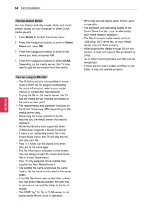 Page 6464
ENGENGLISH
ENTERTAINMENT
Playing Shared Media
You can display and play movie, photo and music 
content stored on your computer or other DLNA 
media servers.
1 Press Home to access the Home menu .
2 Press the Navigation buttons to scroll to Smart 
Share and press OK.
3 Press the Navigation buttons to scroll to the 
device you want and press  OK.
4 Press the Navigation buttons to select DLNA. 
Depending on the media server, this TV may 
need to get the permissio n from the server.
Tips for using DLNA...