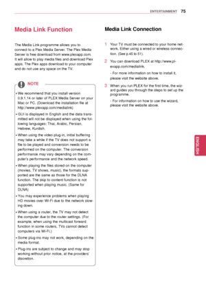 Page 7575
ENGENGLISH
ENTERTAINMENT
Media Link Function
ꔈWe recommend that you install version 
0.9.1.14 or later of PLEX Media Server on your 
Mac or PC. (Download the installation file at 
http://www.plexapp.com/medialink) 
ꔈGUI is displayed in English and the data trans -
mitted will not be displayed when using the fol-
lowing languages: Thai, Arabic, Persian, 
Hebrew, Kurdish. 
ꔈWhen using the video plug-in, initial buffering  may take a while if the TV does not support a 
file to be played and conversion...