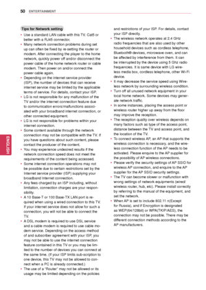Page 5050
ENGENGLISH
ENTERTAINMENT
Tips for Network setting
 yUse a standard LAN  cable with this TV. Cat5 or 
better with a RJ45 connector.
 y Many network connection problems during set 
up can often be fixed by re-setting the router or 
modem. After connecting the player to the home 
network, quickly power off and/or disconnect the 
power cable of the home network router or cable 
modem. Then power on and/or connect the 
power cable again.
 yDepending on the internet service provider 
(ISP), the number of...