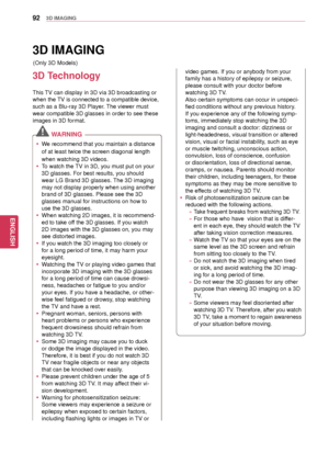 Page 9292
ENGENGLISH
3D IMAGING
3D IMAGING
3D Technology
This TV can display in 3D via 3D broadcasting or 
when the TV is connected to a compatible device, 
such as a Blu-ray 3D Player. The viewer must 
wear compatible  3D glasses in order to see these 
images in 3D format.
 WARNING  
 y We recommend that you maintain a distance 
of at least twice the screen diagonal length 
when watching 3D videos.
 yTo watch the TV in 3D, you must put on your 
3D glasses. For best results, you should 
wear LG Brand 3D...