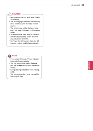 Page 9595
ENGENGLISH
3D IMAGING
 yIf you select 3D mode, “Power indicator” 
is turned off automatically.
 yYou can onl y choose “Off or Cinema” 
with the AV MODE button on the remote 
control.
 y Energy Saving is disabled while  playing 
in 3D.
 y You cannot enter the Home menu while 
watching 3D files.
NOTE
 ySome menus may not work while viewing 
3D imaging.
 yThe 3D imaging is disabled automatically 
when switching DTV channels or input 
source.
 yThe screen may not be displayed prop -
erly if you view 2D...