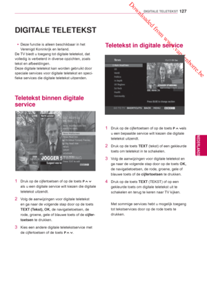 Page 127 Downloaded from www.vandenborre.be
127
NLD
DIGITALE TELETEKST
NEDERLANDS
 DIGITALE TELETEKST
 yDeze functie is alleen beschikbaar in het 
V
erenigd Koninkrijk en Ierland.
De TV biedt u toegang tot digitale teletekst, dat 
volledig is verbeterd in diverse opzichten, zoals 
tekst en afbeeldingen.
Deze digitale teletekst kan worden gebruikt door 
speciale services voor digitale teletekst en speci-
fieke services die digitale teletekst uitzenden.
Teletekst binnen digitale 
service
Teletekst in digitale...