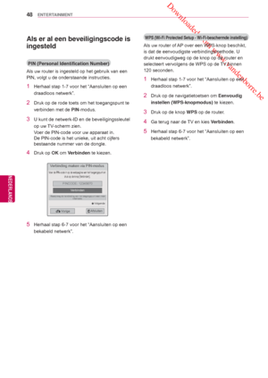 Page 48 Downloaded from www.vandenborre.be
48
NLD
ENTERTAINMENT
NEDERLANDS
Als er al een beveiligingscode is 
ingesteld
PIN (Personal Identification Number)
Als uw router is ingesteld op het gebruik van een 
PIN, volgt u de onderstaande instructies.
1  Herhaal stap 1-7 voor het “Aansluiten op een  draadloos netwerk”.
2  Druk op de rode toets om het toegangspunt te verbinden met de  PIN-modus.
3  U kunt de netwerk-ID en de beveiligingssleutel 
op uw TV-scherm zien. 
Voer de PIN-code voor uw apparaat in. 
De...