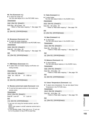 Page 201
153
APPENDIX
12. Remote control lock mode (Command: k m)
 ►To lock the front panel controls on the monitor and 
remote control.
Transmission
[k][m][  ][Set ID][  ][Data][Cr]
Ack
Data 00 : Lock off01 : Lock on
* If you are not using the remote control, use this mode. When main power is on/off, external control lock is released.* In the standby mode, if key lock is on, TV will not turn on by power on key of IR & Local Key.
[m][  ][Set ID][  ][OK/NG][Data][x]
11. OSD Select (Command: k l)
 ►To select OSD...