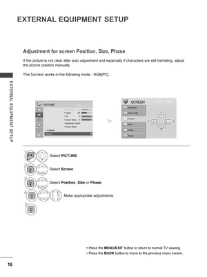 Page 64
16
EXTERNAL EQUIPMENT SETUP
EXTERNAL  EQUIPMENT  SETUP
If the picture is not clear after auto adjustment and especially if characters are still trembling, adjust 
the picture position manually.
This function works in the following mode : RGB[PC].
Adjustment for screen Position, Size, Phase
• Press the MENU/EXIT button to return to normal TV viewing.
• Press the BACK button to move to the previous menu screen.
1Select PICTURE.
2Select Screen.
3Select Position, Size or Phase.
4 Make appropriate...