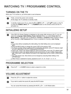 Page 65
17
WATCHING  TV  /  PROGRAMME  CONTROL
WATCHING TV / PROGRAMME CONTROL
TURNING ON THE TV
INITIALIZING SETUP 
When your TV is turned on, you will be able to use its features.
VOLUME ADJUSTMENT
PROGRAMME SELECTION
1If the OSD (On Screen Display) is displayed on the screen after turning on the TV, you can 
adjust the Language, Mode Setting, Power Indicator(When you select Home Use from 
Mode Setting - Only LED LCD TV MODELS), Country or TimeZone (When Russia is select-
ed for Country) or Set Password(When...