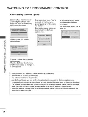 Page 84
36
WATCHING TV / PROGRAMME CONTROL
WATCHING  TV  /  PROGRAMME  CONTROL
 ■When setting “Software Update”
Occasionally, a transmission of 
updated digital software infor-
mation will result in the following 
menu on the TV screen.
Simple Update : for current 
update stream
Schedule Update :  for scheduled 
update stream
A window as display below 
appears when download 
completes.
TV is restarted when "Yes" is 
selected.
When the Software Update menu 
is "Off", the message to change  it 
to...