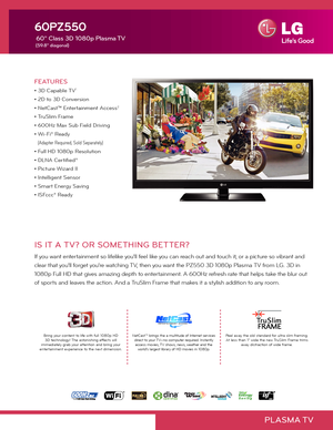 Page 1PLASMA TV
IS IT A TV? OR SOMETHING BETTER?
If you want entertainment so lifelike you'll feel like you can reach out and touch it, or a picture so vibrant and 
clear that you'll forget you're watching TV, then you want the PZ550 3D 1080p Plasma TV from LG. 3D in 
1080p Full HD that gives amazing depth to entertainment. A 600Hz refresh rate that helps take the blur out 
of sports and leaves the action. And a TruSlim Frame that makes it a stylish addition to any room.  
FEATURES
• 3D Capable...