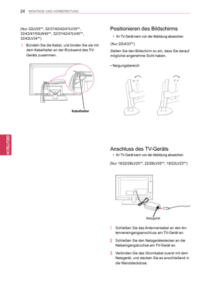 Page 24
24
DEU
DEUTSCH
MONTAGE UND VORBEREITUNG
Positionieren des Bildschirms
Stellen Sie den Bildschirm so ein, dass Sie darauf 
möglichst angenehme Sicht haben.
• Neigungsbereich
Anschluss des TV-Geräts
Netzgerät
1 Schließen Sie das Antennenkabel an den An-
tenneneingangsanschluss am TV-Gerät an.
2 Schließen Sie den Netzgerätestecker an die 
Netzeingangsbuchse am TV-Gerät an.
3   Verbinden Sie das Stromkabel zuerst mit dem 
Netzgerät, und stecken Sie es anschließend in 
die Wandsteckdose.
 yIhr TV-Gerät kann...