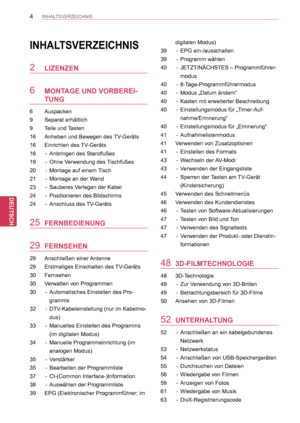 Page 4
4
DEU
DEUTSCH
INHALTSVERZEICHNIS
INHALTSVERZEICHNIS
2 LIZENZEN
6 MONTAGE UND VORBEREI-
TUNG
6  Auspacken
9  Separat erhältlich
9  Teile und Tasten
16  Anheben und Bewegen des TV-Geräts
16  Einrichten des TV-Geräts
16  -   Anbringen des Standfußes 
19  -   Ohne Verwendung des Tischfußes
20  -   Montage auf einem Tisch
21  -   Montage an der Wand
23  -   Sauberes Verlegen der Kabel
24  -   Positionieren des Bildschirms
24  -   Anschluss des TV-Geräts
25 FERNBEDIENUNG
29 FERNSEHEN
29   Anschließen einer...