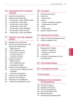 Page 5
5
DEU
DEUTSCH
INHALTSVERZEICHNIS
64 ANPASSEN DER TV-EINSTEL-
LUNGEN
64   Zugriff auf die Hauptmenüs
65  Anpassung der Einstellungen
65  -   Einstellungen im Menü EINSTELLUNG
66  -   Einstellungen im Menü BILD
72  -   Einstellungen im Menü AUDIO
75  -   Einstellungen im Menü ZEIT
76  -   Einstellungen im Menü SPERREN
77  -   Einstellungen im Menü OPTION
80  -   Einstellungen im Menü NETZWERK
81 HERSTELLEN VON VERBIND-
UNGEN
82   Überblick über die Anschlüsse
83  Anschluss eines HD-Receivers, DVD-
Players...