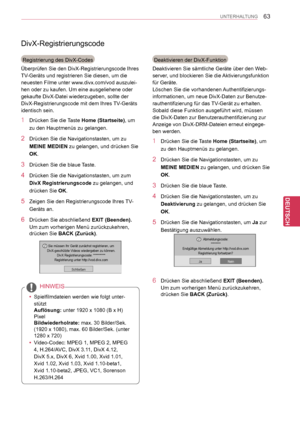 Page 63
63
DEU
DEUTSCH
UNTERHALTUNG
DivX-Registrierungscode
Registrierung des DivX-Codes
Überprüfen Sie den DivX-Registrierungscode Ihres 
TV-Geräts und registrieren Sie diesen, um die 
neuesten Filme unter www.divx.com/vod auszulei-
hen oder zu kaufen. Um eine ausgeliehene oder 
gekaufte DivX-Datei wiederzugeben, sollte der 
DivX-Registrierungscode mit dem Ihres TV-Geräts 
identisch sein.
1 Drücken Sie die Taste Home (Startseite), um 
zu den Hauptmenüs zu gelangen.
2 Drücken Sie die Navigationstasten, um zu...