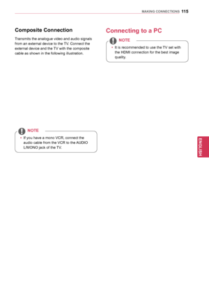 Page 115115
ENGENGLISH
MAKING	CONNECTIONS
Composite	Connection
Transmits the analogue video and audio signals 
from an external device to the TV. Connect the 
external device and the TV with the composite 
cable as shown in the following illustration.
yyIf you have a mono VCR, connect the 
audio cable from the VCR to the AUDIO 
L/MONO jack of the TV.
NOTE
Connecting	to	a	PC
yy
It is recommended to use the TV set with 
the HDMI connection for the best image 
quality.
NOTE
  