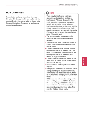 Page 117117
ENGENGLISH
MAKING	CONNECTIONS
RGB	Connection
Transmits the analogue video signal from your 
PC to the TV. Connect the PC and the TV with the 
supplied D-sub 15 pin signal cable as shown in the 
following illustrations. To transmit an audio signal, 
connect an audio cable.yy There may be interference relating to 
resolution, vertical pattern, contrast or 
brightness in PC mode. Change the PC 
mode to another resolution or change the 
refresh rate to another rate or adjust the 
brightness and contrast...