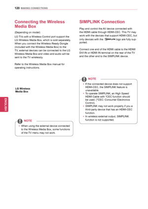 Page 120120
ENGENGLISH
MAKING	CONNECTIONS
Connecting	the	Wireless	
Media	Box
(Depending on model)
LG TVs with a Wireless Control port support the 
LG Wireless Media Box, which is sold separately. 
When you connect the Wireless Ready Dongle 
(included with the Wireless Media Box) to the 
TV, external devices can be connected to the LG 
Wireless Media Box and video and audio will be 
sent to the TV wirelessly.
Refer to the Wireless Media Box manual for 
operating instructions.
yyWhen using the external device...