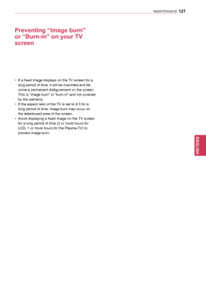 Page 127127
ENGENGLISH
MAINTENANCE
Preventing	“Image	burn”	
or	“Burn-in”	on	your	TV	
screen
yyIf a fixed image displays on the TV screen for a 
long period of time, it will be imprinted and be -
come a permanent disfigurement on the screen. 
This is “image burn” or “burn-in” and not covered 
by the warranty.
y
y If the aspect ratio of the TV is set to 4:3 for a 
long period of time, image burn may occur on 
the letterboxed area of the screen.
y
y Avoid displaying a fixed image on the TV screen 
for a long period...