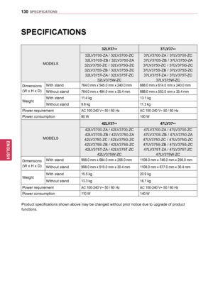 Page 130130
ENGENGLISH
SPECIFICATIONS
SPECIFICATIONS
MODELS32LV37
** 37LV37
**
32LV3700-ZA / 32LV3700-ZC 
32LV370S-ZB / 32LV3750-ZA 
32LV3750-ZC / 32LV375G-ZC  32LV375S-ZB / 32LV375S-ZC  32LV375T-ZA / 32LV375T-ZC  32LV375W-ZC 37LV3700-ZA / 37LV3700-ZC 
37LV370S-ZB / 37LV3750-ZA 
37LV3750-ZC / 37LV375G-ZC  37LV375S-ZB / 37LV375S-ZC  37LV375T-ZA / 37LV375T-ZC  37LV375W-ZC
Dimensions
(W x H x D)  With stand
764.0 mm x 545.0 mm x 240.0 mm
888.0 mm x 614.0 mm x 240.0 mm
Without stand764.0 mm x 484.0 mm x 35.4 mm888.0...