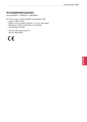 Page 137137
ENGENGLISH
SPECIFICATIONS
RF	module(BM-LDS201)	specification
(Only 50/60PZ57**, 50/60PZ75
**,
 50/60PZ95
**)
For TV by using a 2.4 GHz bandwidth radio frequency (RF). y
y Output: 1 dBm or lower
y
y Maximum Communication Distance: 10 m in an open space
y
y Bandwidth: 2.4 GHz (2.4035 GHz to 2.4783 GHz)
y
y Transfer Rate: 250 kbps
y
y FCC ID of RF module inside TV
 FCC ID : BEJLDS201
  