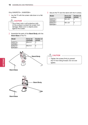 Page 1616
ENGENGLISH
ASSEMBLING	AND	 PREPARING
2 Assemble the parts of the Stand	Body with the 
Stand	Base of the TV.
ModelScrew	for	assemblyNumber	of	screws
50PZ75
**
50PZ95 **M5x14.5 3
60PZ75
**
60PZ95 **M5x14.5 4
Only 50/60PZ75
**, 50/60PZ95
**
1 Lay the TV with the screen side down on a flat 
surface.
yyLay a foam mat or soft protective cloth 
on the surface to protect the screen from 
damage. Make sure no objects press 
against the screen.
CAUTION
yy
Tighten the screws firmly to prevent 
the TV from...
