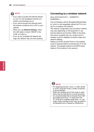 Page 4444
ENGENGLISH
ENTERTAINMENT
Connecting	to	a	w ireless	n etwork
The LG Wireless LAN for Broadband/DLNA Adap-
tor, which is sold separately, allows the TV to con-
nect to a wireless LAN network. 
The network configuration and connection method 
may vary depending on the equipment in use 
and the network environment. Refer to the setup 
instructions supplied with your access point or 
wireless router for detailed connection steps and 
network settings.
Setting up the AP (Access Point) or the wireless...