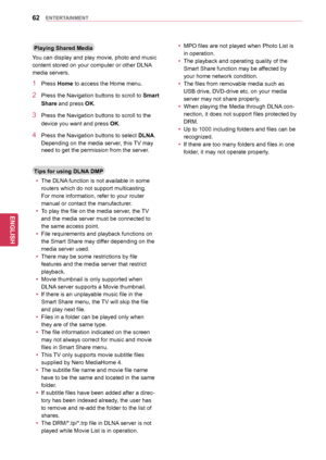 Page 6262
ENGENGLISH
ENTERTAINMENT
Playing	Shared	Media
You can display and play movie, photo and music 
content stored on your computer or other DLNA 
media servers.
1 Press Home to access the Home menu.
2 Press the Navigation buttons to scroll to Smart	
Share and press OK.
3 Press the Navigation buttons to scroll to the 
device you want and press OK.
4 Press the Navigation buttons  to select DLNA. 
Depending on the media server, this TV may 
need to get the permission from the server.
Tips	for	using	DLNA	DMP...