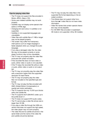 Page 6666
ENGENGLISH
ENTERTAINMENT
Tips	for	playing	video	files
y
y The TV does not support the files encoded in 
Motion JPEG. (See p.135)
y
y Some user-created subtitles may not work 
properly.
y
y Subtitles may not display some special char -
acters or HTML tags.
y
y Changing font and colour in subtitles is not 
supported.
y
y Subtitles in non-supported languages are 
unavailable.
y
y Video files with subtitle files of 1 MB or larger 
may not be played properly. 
y
y The screen may suffer from temporary...