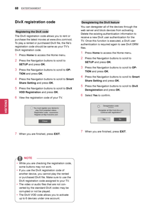 Page 6868
ENGENGLISH
ENTERTAINMENT
DivX	registration	code
Registering	the	DivX	code
The DivX registration code allows you to rent or 
purchase the latest movies at www.divx.com/vod. 
To play a rented or purchased DivX file, the file’s 
registration code should be same as your TV’s 
DivX registration code.
1 Press Home to access the Home menu.
2 Press the Navigation buttons to scroll to 
SETUP and press OK.
3 Press the Navigation buttons to scroll to  OP-
TION and press OK.
4 Press the Navigation buttons  to...