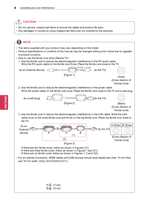 Page 88
ENGENGLISH
ASSEMBLING	AND	 PREPARING
yyThe items supplied with your product may vary depending on the model.
y
y Product specifications or contents of this manual may be changed without prior notice due to upgrade 
of product functions.
y
y How to use the ferrite core (Only Plasma TV)
NOTE
yy
For an optimal connection, HDMI cables and USB devices should have bezels less than 10 mm thick 
and 18 mm width. (Only 32/37/42/47LV37
**)
*A 10 mm
*B 18 mm
1  Use the ferrite core to reduce the electromagnetic...