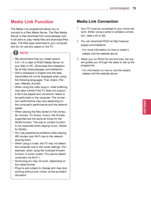 Page 7373
ENGENGLISH
ENTERTAINMENT
Media	Link	FunctionMedia	Link	Connection
1 Your TV must be connected to your home net -
work. Either using a wired or wireless connec -
tion. (See p.43 to 49).
2 Y ou can download PLEX at http://www.pl-
exapp.com/medialink.
 -  For more information on how to install it, 
please visit the website above.
3 When you run PLEX for the first time, the wiz -
ard guides you through the steps to set up the 
programme.
 -  For information on how to use the wizard, 
please visit the...