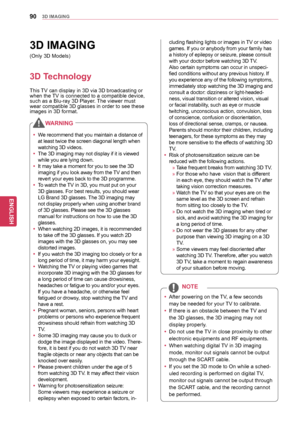 Page 9090
ENGENGLISH
3D	IMAGING
3D	IMAGING
3D	Technology
This TV can display in 3D via 3D broadcasting or 
when the TV is connected to a compatible device, 
such as a Blu-ray 3D Player. The viewer must 
wear compatible 3D glasses in order to see these 
images in 3D format. (Only 3D Models)y
y After powering on the TV, a few seconds 
may be needed for your TV to calibrate. 
y
y If there is an obstacle between the TV and 
the 3D glasses, the 3D imaging may not 
display properly.
y
y Do not use the TV in close...