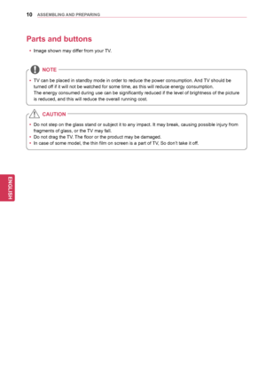 Page 1010
ENGENGLISH
ASSEMBLING	AND	 PREPARING
Parts	and	buttons
y
y Image shown may differ from your TV.
yyTV can be placed in standby mode in order to reduce the power consumption. 
And  TV should be 
turned off if it will not be watched for some time, as this will reduce energy consumption.
 The energy consumed during use can be significantly reduced if the level of brightness of the picture 
is reduced, and this will reduce the overall running cost.
NOTE
yy Do not step on the glass stand or subject it to...
