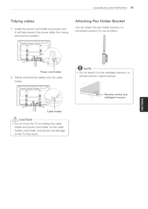 Page 19  
ASSEMBLINGANDPREPARING19 
Tidyingcables 
1Installthepowercordholderandpowercord. 
Itwillhelppreventthepowercablefrombeing 
removedbyaccident. AttachingPenHolderBracket 
Youcanattachthepenholderbracketina 
convenientpositionforuseasbelow. 
2 Powercordholder 
Gatherandbindthecableswiththecable 
holder. 
Cableholder 
-_CAUTION 
*DonotmovetheTVbyholdingthecable 
holderandpowercordholder,asthecable 
holdersmaybreak,andinjuriesanddamage 
totheTVmayoccur. r@NOTE 
*Donotattachittotheintelligentsensors,or...