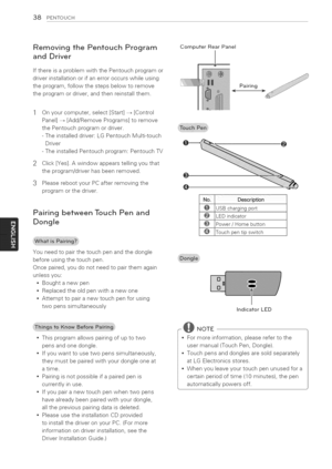 Page 38  
38PENTOUCH 
RemovingthePentouchProgram 
andDriver 
IfthereisaproblemwiththePentouchprogramor 
driverinstallationorifanerroroccurswhileusing 
theprogram,followthestepsbelowtoremove 
theprogramordriver,andthenreinstallthem. 
3 Onyourcomputer,select[Start]_[Control 
Panel]_[Add/RemovePrograms]toremove 
thePentouchprogramordriver. 
-Theinstalleddriver:LGPentouchMulti-touch 
Driver 
-TheinstalledPentouchprogram:PentouchTV 
Click[Yes].Awindowappearstellingyouthat 
theprogram/driverhasbeenremoved....