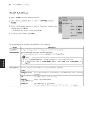 Page 64  
64CUSTOMIZINGSETTINGS 
PICTURESettings 
1 
2 PressHometoaccessthemainmenus. 
PresstheNavigationbuttonstoscrolltoCHANNELandpress 
ENTER. 
3PresstheNavigationbuttonstoscrolltothesettingoroptionyou 
wantandpressENTER. 
-Toreturntothepreviouslevel,pressBACK. 
4Whenyouarefinished,pressEXIT. 
Theavailablepicturesettingsaredescribedinthefollowing. 
setting 
AspectRatio 
PictureWizard 
EnergySaving Changestheimagesizetoviewimagesatitsoptimalsize(Seep.29). 
Adjuststheimagequalityandcalibratesthescreen....