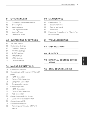 Page 9  
TABLEOFCONTENTS9 
51ENTERTAINMENT 
51-ConnectingUSBstoragedevices 
52-Browsingflies 
54-ViewingVideos 
57-DivXregistrationcode 
58-ViewingPhotos 
60-Listeningtomusic 80MAINTENANCE 
80CleaningYourTV 
80-Screenandframe 
80-Cabinetandstand 
80-Powercord 
80PreventingimageburnorBurn-inon 
yourTVscreen 
62CUSTOMIZINGTVSETTINGS 
62TheMainMenus 
63CustomizingSettings 
63-CHANNELSettings 
64-PICTURESettings 
68-AUDIOSettings 
69-TIMESettings 
70-LOCKSettings 
72-OPTIONSettings 
74 
75 
76 MAKINGCONNECTIONS...