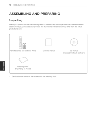 Page 10  
10ASSEMBLINGANDPREPARING 
ASSEMBLINGANDPREPARING 
Unpacking 
Checkyourproductboxforthefollowingitems.Ifthereareanymissingaccessories,contactthelocal 
dealerwhereyoupurchasedyourproduct.Theillustrationsinthismanualmaydifferfromtheactual 
productanditem. 
Remotecontrolandbatteries(AAA) Ownersmanual CDmanual 
(IncludedPentouchSoftware) 
Polishingcloth1 
(Dependingonmodel) 
1Gentlywipethespotsonthecabinetwiththepolishingcloth.  