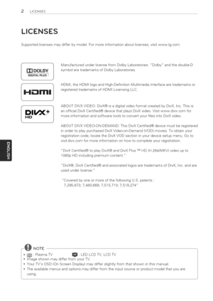 Page 2  
2UCENSES 
LICENSES 
Supportedlicensesmaydifferbymodel.Formoreinformationaboutlicenses,visitwww.lg.com. 
r[]DOLBY 
DiGiTALPLUSI 
DII/X+ 
HD ManufacturedunderlicensefromDolbyLaboratories.Dolbyandthedouble-D 
symbolaretrademarksofDolbyLaboratories. 
HDMI,theHDMIlogoandHigh-DefinitionMultimediaInterfacearetrademarksor 
registeredtrademarksofHDMILicensingLLC. 
ABOUTDIVXVIDEO:DivX@isadigitalvideoformatcreatedbyDivX,Inc.Thisis 
anofficialDivXCertified@devicethatplaysDivXvideo.Visitwww.divx.comfor...