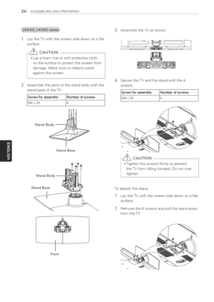 Page 26  
26ASSEMBLINGANDPREPARING 
LaytheTVwiththescreensidedownonaflat 
surface. 
-_CAUTION 
Layafoammatorsoftprotectivecloth 
onthesurfacetoprotectthescreenfrom 
damage.Makesurenoobjectspress 
againstthescreen. 
Assemblethepartsofthestandbodywiththe 
standbaseoftheTV. 
rewforaSSemb]_Numberofscrews 
x2014j 
StandIm  Body 
StandBase 
StandBod_ 3AssembletheTVasshown. 
SecuretheTVandthestandwiththe4 
screws. 
osse  ,  um ero,screws 
20L4j 
-_CAUTION 
Tightenthescrewsfirmlytoprevent...