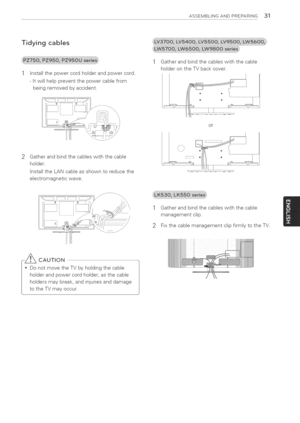 Page 31  
ASSEMBLINGANDPREPARING31 
Tidyingcables 
Installthepowercordholderandpowercord. 
-Itwillhelppreventthepowercablefrom 
beingremovedbyaccident. Gatherandbindthecableswiththecable 
holderontheTVbackcover. 
2 Gatherandbindthecableswiththecable 
holder. 
InstalltheLANcableasshowntoreducethe 
electromagneticwave. or 
Gatherandbindthecableswiththecable 
managementclip. 
2FixthecablemanagementclipfirmlytotheTV. 
CAUTION 
DonotmovetheTVbyholdingthecable 
holderandpowercordholder,asthecable...