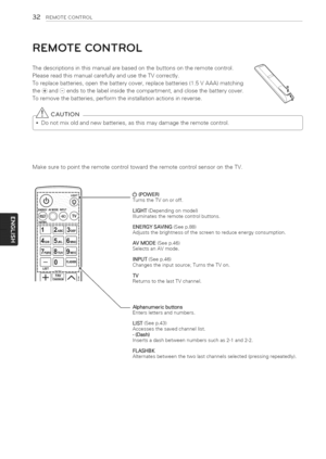 Page 32  
32REMOTECONTROL 
REMOTECONTROL 
Thedescriptionsinthismanualarebasedonthebuttonsontheremotecontrol. 
PleasereadthismanualcarefullyandusetheTVcorrectly. 
Toreplacebatteries,openthebatterycover,replacebatteries(1.5VAAA)matching 
the(+}and(-)endstothelabelinsidethecompartment,andclosethebatterycover. 
Toremovethebatteries,performtheinstallationactionsinreverse. 
_CAUTION 
notmixoldandnewbatteries,asthismaydamagetheremotecontrol. 
MakesuretopointtheremotecontroltowardtheremotecontrolsensorontheTV. 
LiST...