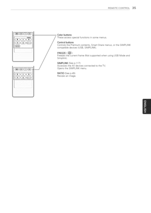 Page 35  
REMOTECONTROL35 
....FREEZE 
j 
i 
J 
,\j Colorbuttons 
Theseaccessspecialfunctionsinsomemenus. 
Controlbuttons 
ControlsthePremiumcontents,SmartSharemenus,ortheStMPLINK 
compatibledevices(USB,StMPLINK). 
FREEZE(_) 
Freezesthecurrentframe(NotsupportedwhenusingUSBModeand 
Simptink). 
SIMPLINK(Seep.117) 
AccessestheAVdevicesconnectedtotheTV; 
OpenstheSIMPLINKmenu, 
RATIO(Seep.45) 
Resizesanimage,  