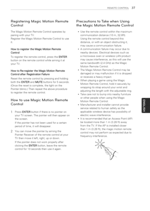 Page 37  
REMOTECONTROL37 
RegisteringMagicMotionRemote 
Control 
TheMagicMotionRemoteControloperatesby 
pairingwithyourTV. 
RegistertheMagicMotionRemoteControltouse 
it. 
HowtoregistertheMagicMotionRemote 
Control 
Toregistertheremotecontrol,presstheENTER 
buttonontheremotecontrolwhileaimingitat 
yourTV. 
HowtoRe-registertheMagicMotionRemote 
ControlafterRegistrationFailure 
Resettheremotecontrolbypressingandholding 
boththeENTERandMUTEbuttonsfor5seconds. 
(Oncetheresetiscomplete,thelightonthe...