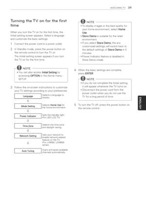 Page 39  
WATCHINGTV39 
TurningtheTVonforthefirst 
time 
WhenyouturntheTVonforthefirsttime,the 
Initialsettingscreenappears.Selectalanguage 
andcustomizethebasicsettings. 
1Connectthepowercordtoapoweroutlet. 
2 
InStandbymode,pressthepowerbuttonon 
theremotecontroltoturntheTVon. 
TheInitialsettingscreenappearsifyouturn 
theTVonforthefirsttime. 
@NOTE  *YoucanalsoaccessInitialSettingby 
accessingOPTIONintheHomemenu- 
SETUP. 
3 Followtheon-screeninstructionstocustomize 
yourTVsettingsaccordingtoyourpreferences....