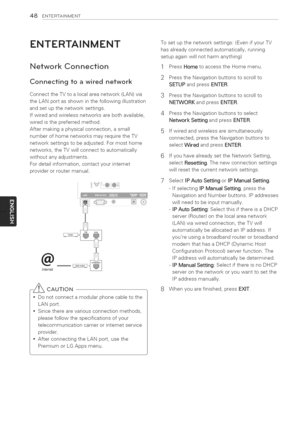 Page 48  
48ENTERTAINMENT 
ENTERTAINMENT 
NetworkConnection 
Connectingtoawirednetwork 
ConnecttheTVtoalocalareanetwork(LAN)via 
theLANportasshowninthefollowingillustration 
andsetupthenetworksettings. 
Ifwiredandwirelessnetworksarebothavailable, 
wiredisthepreferredmethod. 
Aftermakingaphysicalconnection,asmall 
numberofhomenetworksmayrequiretheTV 
networksettingstobeadjusted.Formosthome 
networks,theTVwillconnecttoautomatically 
withoutanyadjustments. 
Fordetailinformation,contactyourinternet...