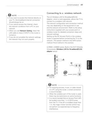 Page 49  
ENTERTASNMENT49 
@NOTE 
*IfyouwanttoaccesstheInternetdirectlyon 
yourTV,thebroadbandinternetconnection 
shouldalwaysbeon. 
IfyoucannotaccesstheInternet,check 
thenetworkconditionsfromaPConyour 
network. 
WhenyouuseNetworkSetting,checkthe 
LANcableorcheckifDHCPintherouteris 
turnedon. 
Ifyoudonotcompletethenetworksettings, 
thenetworkmaynotworkproperly. Connectingtoawirelessnetwork 
TheLGWirelessLANforBroadband/DLNA 
Adaptor,whichissoldseparately,allowstheTVto 
connecttoawirelessLANnetwork....